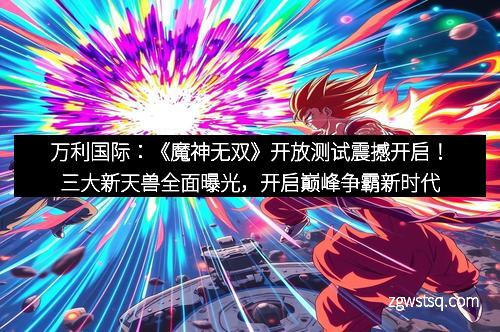 万利国际:《魔神无双》开放测试震撼开启!三大新天兽全面曝光,开启巅峰争霸新时代