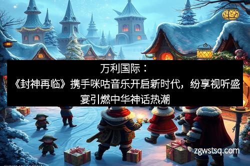 万利国际:《封神再临》携手咪咕音乐开启新时代,纷享视听盛宴引燃中华神话热潮