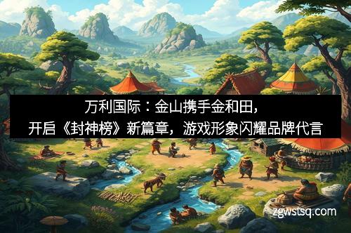 万利国际:金山携手金和田,开启《封神榜》新篇章,游戏形象闪耀品牌代言